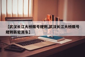 【武汉长江大桥限号规则,武汉长江大桥限号规则新能源车】