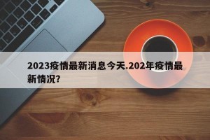 2023疫情最新消息今天.202年疫情最新情况？