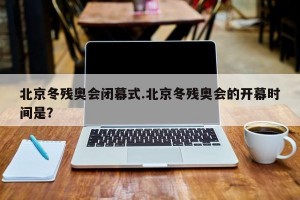 北京冬残奥会闭幕式.北京冬残奥会的开幕时间是？