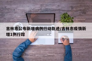 吉林市公布新增病例行动轨迹/吉林市疫情新增1例行踪