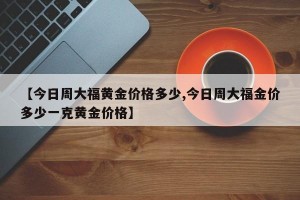 【今日周大福黄金价格多少,今日周大福金价多少一克黄金价格】