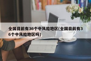 全国目前有36个中风险地区(全国目前有36个中风险地区吗)