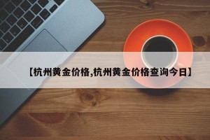 【杭州黄金价格,杭州黄金价格查询今日】