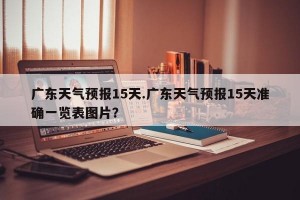 广东天气预报15天.广东天气预报15天准确一览表图片？