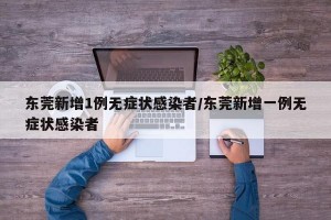 东莞新增1例无症状感染者/东莞新增一例无症状感染者