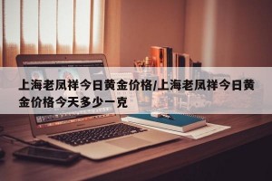 上海老凤祥今日黄金价格/上海老凤祥今日黄金价格今天多少一克