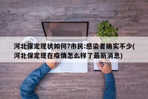 河北保定现状如何?市民:感染者确实不少(河北保定现在疫情怎么样了最新消息)