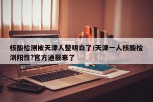核酸检测被天津人整明白了/天津一人核酸检测阳性?官方通报来了