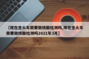 【现在坐火车需要做核酸检测吗,现在坐火车需要做核酸检测吗2021年3月】