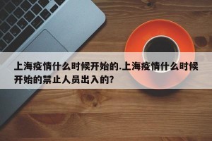 上海疫情什么时候开始的.上海疫情什么时候开始的禁止人员出入的？