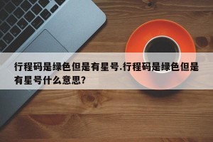 行程码是绿色但是有星号.行程码是绿色但是有星号什么意思？
