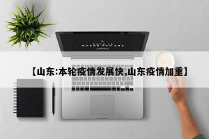 【山东:本轮疫情发展快,山东疫情加重】