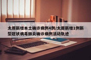 太原新增本土确诊病例4例/太原新增1例新型冠状病毒肺炎确诊病例活动轨迹