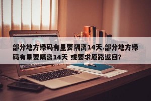 部分地方绿码有星要隔离14天.部分地方绿码有星要隔离14天 或要求原路返回？