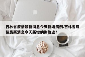 吉林省疫情最新消息今天新增病例.吉林省疫情最新消息今天新增病例轨迹？