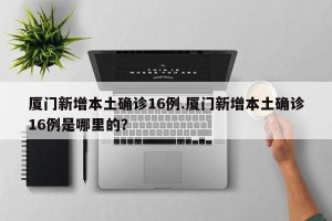 厦门新增本土确诊16例.厦门新增本土确诊16例是哪里的？