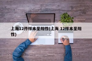 上海12件样本呈阳性(上海 12样本呈阳性)