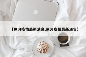 【黑河疫情最新消息,黑河疫情最新通告】